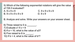 5) Which of the following exponential notations will give the value
of 729 if evaluated?
A. 9 x 9 x 9 C. 9 x 9 x 9 x 9
B. 9 x 9 x 9 x 9 x 9 D. 9 x 9
B. Analyze and solve. Write your answers on your answer sheet.
6) Three raised to 5 is _______.
7) Evaluate x3
if x = 9
8) If a = 10, what is the value of a3?
9) Five raised to 6 is ______.
10) If b = 4, what is the value of b6
?
 