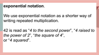 exponential notation.
We use exponential notation as a shorter way of
writing repeated multiplication.
42 is read as “4 to the second power”, “4 raised to
the power of 2”, “the square of 4”,
or “4 squared”.
 