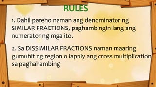 1. Dahil pareho naman ang denominator ng
SIMILAR FRACTIONS, paghambingin lang ang
numerator ng mga ito.
2. Sa DISSIMILAR FRACTIONS naman maaring
gumuhit ng region o iapply ang cross multiplication
sa paghahambing