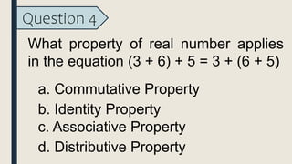 Question 4
What property of real number applies
in the equation (3 + 6) + 5 = 3 + (6 + 5)
a. Commutative Property
b. Identity Property
c. Associative Property
d. Distributive Property
 