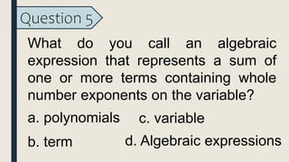 Question 5
What do you call an algebraic
expression that represents a sum of
one or more terms containing whole
number exponents on the variable?
a. polynomials
b. term
c. variable
d. Algebraic expressions
 