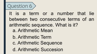 Question 6
It is a term or a number that lie
between two consecutive terms of an
arithmetic sequence. What is it?
a. Arithmetic Mean
b. Arithmetic Term
c. Arithmetic Sequence
d. Arithmetic Succesion
 
