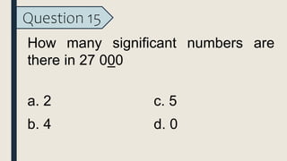Question 15
How many significant numbers are
there in 27 000
a. 2
b. 4
c. 5
d. 0
 