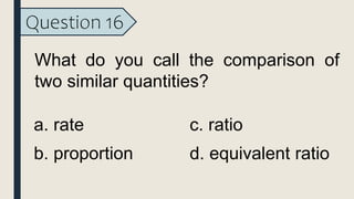 Question 16
What do you call the comparison of
two similar quantities?
a. rate
b. proportion
c. ratio
d. equivalent ratio
 