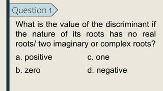 Question 1
What is the value of the discriminant if
the nature of its roots has no real
roots/ two imaginary or complex roots?
a. positive
b. zero
c. one
d. negative
 