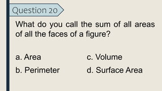 Question 20
What do you call the sum of all areas
of all the faces of a figure?
a. Area
b. Perimeter
c. Volume
d. Surface Area
 