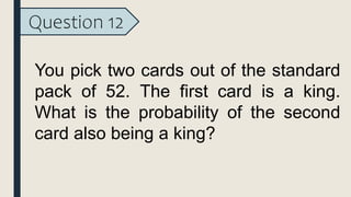Question 12
You pick two cards out of the standard
pack of 52. The first card is a king.
What is the probability of the second
card also being a king?
 