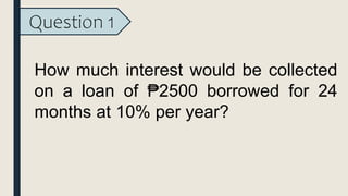Question 1
How much interest would be collected
on a loan of ₱2500 borrowed for 24
months at 10% per year?
 