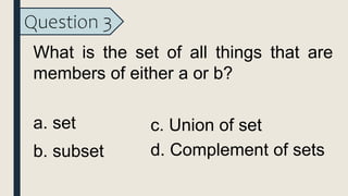Question 3
What is the set of all things that are
members of either a or b?
a. set
b. subset
c. Union of set
d. Complement of sets
 