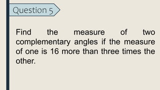 Question 5
Find the measure of two
complementary angles if the measure
of one is 16 more than three times the
other.
 