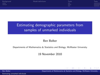 Background                        Model deﬁnitions                            Tools                             Tests




                  Estimating demographic parameters from
                      samples of unmarked individuals

                                              Ben Bolker

             Departments of Mathematics & Statistics and Biology, McMaster University


                                        19 November 2010




Ben Bolker                                   Departments of Mathematics & Statistics and Biology, McMaster University
Estimating unmarked individuals
 