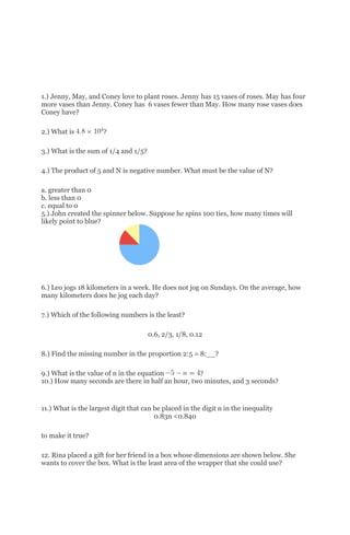 1.) Jenny, May, and Coney love to plant roses. Jenny has 15 vases of roses. May has four
more vases than Jenny. Coney has 6 vases fewer than May. How many rose vases does
Coney have?
2.) What is ?
3.) What is the sum of 1/4 and 1/5?
4.) The product of 5 and N is negative number. What must be the value of N?
a. greater than 0
b. less than 0
c. equal to 0
5.) John created the spinner below. Suppose he spins 100 ties, how many times will
likely point to blue?
6.) Leo jogs 18 kilometers in a week. He does not jog on Sundays. On the average, how
many kilometers does he jog each day?
7.) Which of the following numbers is the least?
0.6, 2/3, 1/8, 0.12
8.) Find the missing number in the proportion 2:5 = 8:__?
9.) What is the value of n in the equation ?
10.) How many seconds are there in half an hour, two minutes, and 3 seconds?
11.) What is the largest digit that can be placed in the digit n in the inequality
0.83n <0.840
to make it true?
12. Rina placed a gift for her friend in a box whose dimensions are shown below. She
wants to cover the box. What is the least area of the wrapper that she could use?
 