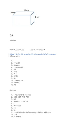 6A
Answers:
(1) 7/10, (2) 520, (3) , (4) 29 and 58,(5) 18
(6) 24, (7) 5/12 (8) 35 and 21 (9) 7/6 or 1 and 1/6 (10) 3.5 sq. cm.
6B Answers
1. 1
2. 19 and 7
3. 8 cubes
4. 18 years old
5. 4:7
6. 46%
7. 714
8. 37.5%
9. 69
10.15.48 sq. cm.
11.8 and 4
12.3/8
Answers
1. 1 hour and 15 minutes
2. 4.78, 4.87, 7.48, 7.84
3. 4:3
4. four (11, 13, 17, 19)
5. c
6. Php50.50
7. 12
8. 32
9. 14 (MDAS Rule: perform division before addition)
10.16.8
11.44 and 45
 