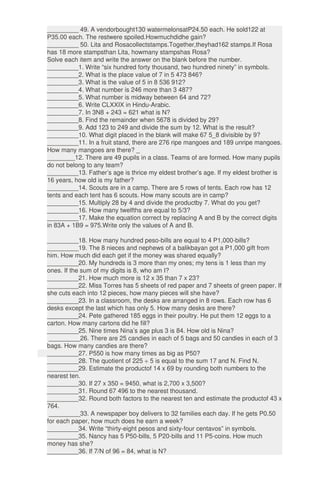 _________ 49. A vendorbought130 watermelonsatP24.50 each. He sold122 at
P35.00 each. The restwere spoiled.Howmuchdidhe gain?
_________ 50. Lita and Rosacollectstamps.Together,theyhad162 stamps.If Rosa
has 18 more stampsthan Lita, howmany stampshas Rosa?
Solve each item and write the answer on the blank before the number.
_________1. Write “six hundred forty thousand, two hundred ninety” in symbols.
_________2. What is the place value of 7 in 5 473 846?
_________3. What is the value of 5 in 8 536 912?
_________4. What number is 246 more than 3 487?
_________5. What number is midway between 64 and 72?
_________6. Write CLXXIX in Hindu-Arabic.
_________7. In 3N8 + 243 = 621 what is N?
_________8. Find the remainder when 5678 is divided by 29?
_________9. Add 123 to 249 and divide the sum by 12. What is the result?
_________10. What digit placed in the blank will make 67 5_8 divisible by 9?
_________11. In a fruit stand, there are 276 ripe mangoes and 189 unripe mangoes.
How many mangoes are there? _
________12. There are 49 pupils in a class. Teams of are formed. How many pupils
do not belong to any team?
_________13. Father’s age is thrice my eldest brother’s age. If my eldest brother is
16 years, how old is my father?
_________14. Scouts are in a camp. There are 5 rows of tents. Each row has 12
tents and each tent has 6 scouts. How many scouts are in camp?
_________15. Multiply 28 by 4 and divide the productby 7. What do you get?
_________16. How many twelfths are equal to 5/3?
_________17. Make the equation correct by replacing A and B by the correct digits
in 83A + 1B9 = 975.Write only the values of A and B.
_________18. How many hundred peso-bills are equal to 4 P1,000-bills?
_________19. The 8 nieces and nephews of a balikbayan got a P1,000 gift from
him. How much did each get if the money was shared equally?
_________20. My hundreds is 3 more than my ones; my tens is 1 less than my
ones. If the sum of my digits is 8, who am I?
_________21. How much more is 12 x 35 than 7 x 23?
_________22. Miss Torres has 5 sheets of red paper and 7 sheets of green paper. If
she cuts each into 12 pieces, how many pieces will she have?
_________23. In a classroom, the desks are arranged in 8 rows. Each row has 6
desks except the last which has only 5. How many desks are there?
_________24. Pete gathered 185 eggs in their poultry. He put them 12 eggs to a
carton. How many cartons did he fill?
_________25. Nine times Nina’s age plus 3 is 84. How old is Nina?
_________26. There are 25 candies in each of 5 bags and 50 candies in each of 3
bags. How many candies are there?
_________27. P550 is how many times as big as P50?
_________28. The quotient of 225 ÷ 5 is equal to the sum 17 and N. Find N.
_________29. Estimate the productof 14 x 69 by rounding both numbers to the
nearest ten.
_________30. If 27 x 350 = 9450, what is 2,700 x 3,500?
_________31. Round 67 496 to the nearest thousand.
_________32. Round both factors to the nearest ten and estimate the productof 43 x
764.
_________33. A newspaper boy delivers to 32 families each day. If he gets P0.50
for each paper, how much does he earn a week?
_________34. Write “thirty-eight pesos and sixty-four centavos” in symbols.
_________35. Nancy has 5 P50-bills, 5 P20-bills and 11 P5-coins. How much
money has she?
_________36. If 7/N of 96 = 84, what is N?
 