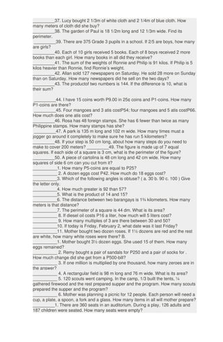 _________37. Lucy bought 2 1/3m of white cloth and 2 1/4m of blue cloth. How
many meters of cloth did she buy?
_________38. The garden of Paul is 18 1/2m long and 12 1/3m wide. Find its
perimeter.
_________39. There are 375 Grade 3 pupils in a school. If 2/5 are boys, how many
are girls?
_________40. Each of 10 girls received 5 books. Each of 8 boys received 2 more
books than each girl. How many books in all did they receive?
_________41. The sum of the weights of Ronnie and Philip is 91 kilos. If Philip is 5
kilos heavier than Ronnie, find Ronnie’s weight.
_________42. Allan sold 127 newspapers on Saturday. He sold 28 more on Sunday
than on Saturday. How many newspapers did he sell on the two days?
_________43. The productof two numbers is 144. If the difference is 10, what is
their sum?
_________44. I have 15 coins worth P9.00 in 25¢ coins and P1-coins. How many
P1-coins are there?
_________45. Four mangoes and 3 atis costP54; four mangoes and 5 atis costP66.
How much does one atis cost?
_________46. Rosa has 48 foreign stamps. She has 6 fewer than twice as many
Philippine stamps. How many stamps has she?
_________47. A park is 135 m long and 102 m wide. How many times must a
jogger go around it completely to make sure he has run 5 kilometers?
_________48. If your step is 50 cm long, about how many steps do you need to
make to cover 200 meters? _________49. The figure is made up of 7 equal
squares. If each side of a square is 3 cm, what is the perimeter of the figure?
_________50. A piece of cartolina is 48 cm long and 42 cm wide. How many
squares of side 6 cm can you cut from it?
__________1. How many P5-coins are equal to P25?
__________ 2. A dozen eggs cost P42. How much do 18 eggs cost?
__________3. Which of the following angles is obtuse? ( a. 30 b. 90 c. 100 ) Give
the letter only.
__________4. How much greater is 92 than 57?
__________5. What is the product of 14 and 15?
__________6. The distance between two barangays is 1¾ kilometers. How many
meters is that distance?
__________7. The perimeter of a square is 44 dm. What is its area?
__________ 8. If diesel oil costs P16 a liter, how much will 5 liters cost?
__________ 9. How many multiples of 3 are there between 30 and 50?
__________10. If today is Friday, February 2, what date was it last Friday?
__________11. Mother bought two dozen roses. If 1½ dozens are red and the rest
are white, how many white roses were there? B.
__________1. Mother bought 3½ dozen eggs. She used 15 of them. How many
eggs remained?
__________ 2. Remy bought a pair of sandals for P250 and a pair of socks for .
How much change did she get from a P500-bill?
__________ 3. If one million is multiplied by one thousand, how many zeroes are in
the answer?
__________ 4. A rectangular field is 98 m long and 76 m wide. What is its area?
__________ 5. 120 scouts went camping. In the camp, 1/3 built the tents, ¼
gathered firewood and the rest prepared supper and the program. How many scouts
prepared the supper and the program?
__________ 6. Mother was planning a picnic for 12 people. Each person will need a
cup, a plate, a spoon, a fork and a glass. How many items in all will mother prepare?
_________1. There are 360 seats in an auditorium. During a play, 126 adults and
187 children were seated. How many seats were empty?
 