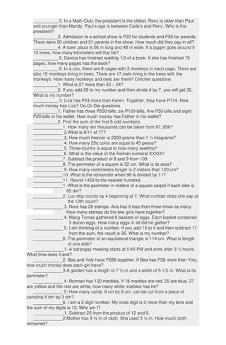 __________ 2. In a Math Club, the president is the oldest. Renz is older than Paul
and younger than Mandy. Paul’s age is between Carla’s and Renz. Who is the
president?
__________3. Admission to a school show is P20 for students and P50 for parents.
There were 50 children and 31 parents in the show. How much did they pay in all?
__________4. A town plaza is 56 m long and 48 m wide. If a jogger goes around it
10 times, how many kilometers will that be?
__________ 5. Danica has finished reading 1/3 of a book. If she has finished 79
pages, how many pages has the book?
__________ 6. In a zoo, there are 6 cages with 3 monkeys in each cage. There are
also 15 monkeys living in trees. There are 17 owls living in the trees with the
monkeys. How many monkeys and owls are there? Clincher questions
__________1. What is 27 more than 52 – 24?
__________2. If you add 28 to my number and then divide it by 7, you will get 35.
What is my number?
__________ 3. Liza has P24 more than Karen. Together, they have P174. How
much money has Liza? Do-Or-Die questions
__________1. Father has three P500-bills, six P100-bills, five P50-bills and eight
P20-bills in his wallet. How much money has Father in his wallet?
__________2. Find the sum of the first 8 odd numbers.
____________1. How many ten thousands can be taken from 97, 856?
____________ 2.What is 8/11 of 77?
____________ 3. How much heavier is 2000 grams than 1 ½ kilograms?
____________ 4. How many 25¢ coins are equal to 45 pesos?
____________ 5. Three-fourths is equal to how many twelfths?
____________ 6. What is the value of the Roman numeral XXXIX?
____________7. Subtract the product of 8 and 9 from 100.
____________8. The perimeter of a square is 52 cm. What is its area?
____________ 9. How many centimeters longer is 2 meters than 120 cm?
____________10. What is the remainder when 98 is divided by 11?
____________11. Round 1450 to the nearest hundred.
____________1. What is the perimeter in meters of a square carpet if each side is
65 dm?
____________2. Luz skip counts by 4 beginning at 7. What number does she say at
the 12th count?
____________ 3. Nora has 28 stamps. Ana has 6 less than three times as many.
How many stamps do the two girls have together?
____________ 4. Mang Tomas gathered 8 baskets of eggs. Each basket contained
3 dozen eggs. How many eggs in all did he gather?
____________ 5. I am thinking of a number. If you add 15 to it and then subtract 17
from the sum, the result is 36. What is my number?
____________6. The perimeter of an equilateral triangle is 114 cm. What is length
of one side?
____________1. A barangay meeting starts at 5:45 PM and ends after 3 ½ hours.
What time does it end?
____________2. Bea and Yoly have P286 together. If Bea has P28 more than Yoly,
how much money does each girl have?
____________3.A garden has a length of 7 ½ m and a width of 5 1/3 m. What is its
perimeter?
____________ 4. Norman has 120 marbles. If 18 marbles are red, 25 are blue, 37
are yellow and the rest are white, how many white marbles has he?
____________ 5. How many cards, 8 cm by 6 cm, can be cut from a piece of
cartolina 8 dm by 3 dm?
____________6. I am a 2-digit number. My ones digit is 3 more than my tens and
the sum of my digits is 13. Who am I?
____________1. Subtract 25 from the product of 12 and 8.
____________2.Mother has 6 ¾ m of cloth. She used 5 ½ m. How much cloth
remained?
 