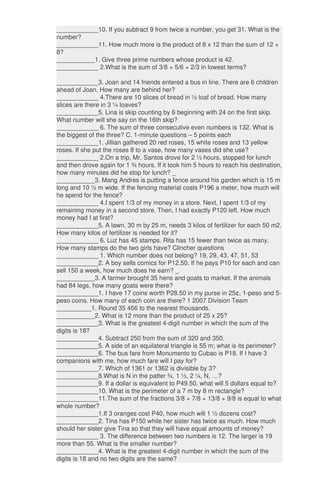 ____________10. If you subtract 9 from twice a number, you get 31. What is the
number?
____________11. How much more is the product of 8 x 12 than the sum of 12 +
8?
___________1. Give three prime numbers whose product is 42.
____________ 2.What is the sum of 3/8 + 5/6 + 2/3 in lowest terms?
____________3. Joan and 14 friends entered a bus in line. There are 6 children
ahead of Joan. How many are behind her?
____________ 4.There are 10 slices of bread in ½ loaf of bread. How many
slices are there in 3 ¼ loaves?
____________5. Lina is skip counting by 6 beginning with 24 on the first skip.
What number will she say on the 16th skip?
____________ 6. The sum of three consecutive even numbers is 132. What is
the biggest of the three? C. 1-minute questions – 5 points each
____________1. Jillian gathered 20 red roses, 15 white roses and 13 yellow
roses. If she put the roses 8 to a vase, how many vases did she use?
____________ 2.On a trip, Mr. Santos drove for 2 ½ hours, stopped for lunch
and then drove again for 1 ¾ hours. If it took him 5 hours to reach his destination,
how many minutes did he stop for lunch? _
___________3. Mang Andres is putting a fence around his garden which is 15 m
long and 10 ½ m wide. If the fencing material costs P196 a meter, how much will
he spend for the fence?
____________ 4.I spent 1/3 of my money in a store. Next, I spent 1/3 of my
remaining money in a second store. Then, I had exactly P120 left. How much
money had I at first?
____________5. A lawn, 30 m by 25 m, needs 3 kilos of fertilizer for each 50 m2.
How many kilos of fertilizer is needed for it?
____________ 6. Luz has 45 stamps. Rita has 15 fewer than twice as many.
How many stamps do the two girls have? Clincher questions
____________ 1. Which number does not belong? 19, 29, 43, 47, 51, 53
____________2. A boy sells comics for P12.50. If he pays P10 for each and can
sell 150 a week, how much does he earn? _
___________3. A farmer brought 35 hens and goats to market. If the animals
had 84 legs, how many goats were there?
____________1. I have 17 coins worth P28.50 in my purse in 25¢, 1-peso and 5-
peso coins. How many of each coin are there? 1 2007 Division Team
__________1. Round 35 456 to the nearest thousands.
___________2. What is 12 more than the product of 25 x 25?
____________3. What is the greatest 4-digit number in which the sum of the
digits is 18?
____________4. Subtract 250 from the sum of 320 and 350.
____________5. A side of an equilateral triangle is 55 m; what is its perimeter?
____________6. The bus fare from Monumento to Cubao is P18. If I have 3
companions with me, how much fare will I pay for?
____________7. Which of 1361 or 1362 is divisible by 3?
____________8.What is N in the patter ¾, 1 ½, 2 ¼, N, …?
____________9. If a dollar is equivalent to P49.50, what will 5 dollars equal to?
____________10. What is the perimeter of a 7 m by 8 m rectangle?
____________11.The sum of the fractions 3/8 + 7/8 + 13/8 + 9/8 is equal to what
whole number?
____________1.If 3 oranges cost P40, how much will 1 ½ dozens cost?
____________2. Tina has P150 while her sister has twice as much. How much
should her sister give Tina so that they will have equal amounts of money?
____________ 3. The difference between two numbers is 12. The larger is 19
more than 55. What is the smaller number?
____________4. What is the greatest 4-digit number in which the sum of the
digits is 18 and no two digits are the same?
 