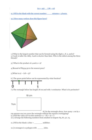 (21 + 43) __ (78 – 12)
11.) Fill in the blank with the correct number: ____ minutes = 3 hours.
12.) How many vertices does this figure have?
1.] What is the largest number that can be formed using the digits 1, 8, 2, and 9?
2.] Leah is taller the Abby. Leah is shorter than Kate. Who is the tallest among the three
friends?
3.] What is the product of 4 and 9 × 9?
4.]Round of Php34.59 to the nearest peso?
5.]What is 97 – (18 + 5)?
6.] The green point below can be represented by what fraction?
7.] The rectangle below has length 18 cm and with 7 centimeter. What is its perimeter?
8.] In the rectangle above, how many 1 cm by 1
cm squares can you cover the rectangle without the squares overlapping?
9.] Find the value of N in this sentence: 9 – (N + 2) = 7.
10.] Arrange the following numbers from smallest to largest: 85, 87, 57, 75.
11.] Fill in the blank: 9 liter = _______ milliliter.
12.] A nonagon is a polygon with _____ sides.
 