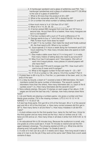 __________3. A hamburger sandwich and a glass of softdrinks cost P40. Two
hamburger sandwiches and a glass of softdrinks cost P71.50.What
is the cost of a glass of softdrinks?
__________ 1. What is 49 more than the product of 24 x 28?
__________ 2. What is the remainder when 567 is divided by 29?
__________ 3. On a number line what number is halfway between 31 and 97?
__________ 4.How much more is ¾ of 124 than 2/5 of 150?
__________ 5. What is N in 14, 20, 26, 32, ___, ___, ___, N?
__________ 6. A farmer picked 288 mangoes from one tree and 197 from a
second tree. He put them 60 to a basket. How many mangoes are
not in a full basket?
__________ 7. Find two numbers with a sum of 75 and a difference of 19.
__________ 8. George wants to buy a T-shirt that costs P109.50. He has only
P68.75.How much more does he need?
__________ 9. If I add 17 to my number, then triple the result and finally subtract
45, the final result is 63. What is my number?
__________ 10. Joyce spends 3 ¾ hours a week doing her homework and 5 2/5
hours watching TV. How many minutes does she spend on both
activities?
__________ 11. Elsa made a table cover that is 2 ¾ m long and 1 ½ m wide.
How many meters of tatting does she need to put around it?
__________ 12. Miss Cruz has 9 red papers and 7 blue papers. She will cut
each into 6 equal pieces. many pieces of colored papers will
she have then?
__________ 13. Six roses cost P45 and 6 oranges cost P51. How much will it
cost to buy 8 roses and 8 oranges?
__________ 14. What is the biggest number N that will make N – 23 < 58?
__________ 15. If 1/5 of a number is 136, what is 1/8 of the number? Part II:
1. A grass lawn is 68 m by 52 m. Find the ( a.) perimeter of the lawn, and ( b.) the
area of the lawn
2. In a relay by bicycle, a team of 7 covered a total of 289 kilometers. Six team
members cycled the same number of kilometers. The seventh cycled 9
kilometers more than the others. How many kilometers did ( a.) each of the 6
cyclists cover? ( b.) How many kilometers did the seventh cover?
3. Nora collects stamps. She puts 15 stamps on each page of her album. If 28
pages are full and the last has only 7 stamps, how many stamps does Nora
have?
4. Lito and Nardo are playing a numbers game. Lito gives a number and then
Nardo gives another. Fill in the missing numbers. LITO 2 4 6 10 12 14 18
NARDO 7 11 15 23 27 35
5.A test has three parts. Kim got 40 or 2/3 of the first part, 36 or ¾ of the second
part and 48 or 4/5 of the third part. a. How many correct answers did Kim get in
all? b. How many items in all are there? c. How many mistakes in all did Kim
make?
1. A clock strikes once for the first quarter hour, twice for the half hour, thrice for
the third quarter and as many times as the hour, that is it strikes one at 1:00,
twice at 2:00 and so on. How many times in all does it strike from 9:00 A.M. to 12
noon?
2. An educational film is 30 minutes long. Because the auditorium is small, only
one grade at a time could see it. It took 10 minutes to rewind and set the film
again between showings. The showing started at 8:30 a.m. What time did the
showing end if all pupils from Grade 1 to Grade 6 saw it?
3. A crew of 3 men can do a job in 3 weeks and 2 days. How long would it take a
crew of 4 men to do the job if they work at the same rate? [Note that a work week
contains 6 days.
 