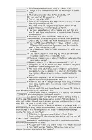 __________ 1. What is the greatest common factor of 175 and 210?
__________ 2. Change 84/9 to a mixed number with the fraction part in lowest
terms.
__________ 3. What is the remainder when 4576 is divided by 19?
__________ 4.By how much is 9 3/8 bigger than 4 7/12?
__________ 5. Find N in 982 + N = 1736.
__________ 6. A garden is 57m long and 42m wide. If you run around it 3 times,
how many meters will that be?
__________ 7. In a class, there are 4 boys for every 5 girls. If there are 54
pupils in the class, how many boys are there?
__________ 8. How many bags of cement will be needed for a path 45m long
and 3m wide if one bag of cement is enough to cover 5 square
meters of path?
__________ 9. What number is 75 more than the product of 34 and 53?
__________ 10.Mother needs 5 ½ kilos of sugar for a dessert she is preparing.
She has only 3 2/5 kilos. How much more sugar does she need?
__________ 11. Joy read 105 pages of her book in 7 days. Her book contains
222 pages. At the same rate, how many more days does she
need to finish reading the book?
__________ 12. If 8 is added to six times a number, the result is 80. What is the
number?
__________ 13. One side of a square is 17cm long. By how much is the area
increased if each side is increased by 3cm?
__________ 14.There are 15 dozen eggs in a box. 1/10 of them had cracks. How
many had no cracks?
__________ 15.How much less is 2/3 of 84 than the quotient of 511 ÷ 7? II.
__________ 1. Nelly got 95, 92, 94, 85 and 90 on 5 tests. What must she get on
the 6th test for her average to be 92?
__________ 2. Kitty has a photo album of 30 pages. She places 6 pictures on
each page. Twenty-one pages of her album are full; the 22nd has
only 4 pictures. How many more pictures can Kitty put in her
album?
__________ 3. Twenty-five telephone poles are 50 meters apart. What is the
distance from the first pole to the last pole?
__________ 4. A man can do a job in 12 days working 8 hours a day. How many
hours a day must the same man work so he can finish the same
job in 10 days?
__________ 5. Beth earned P1500 for 6 days of work. Ann earned P2,150 for 8
days. Who earned more per day of work? Why?
__________1. Rose receives P1.60 in change in 5¢, 10¢ and 25¢. She received
17 coins in all. How many of each kind did she receive?
___________2. A school bus can carry 55 children. The bus picks up 1 child at
the first stop. At the second stop, it picks up two children. At the third stop, it
picks up 3 children. At each stop, it picks up one more child than at the previous
stop. After how many stops will the bus be full?
___________3. Ricky has 48 stamps; Pete has twice as many stamps as Ricky.
Rod has thrice as many stamps as the combined stamps of Ricky and Pete. How
many stamps do they have together? If the three decide to share the stamps
equally, how many will each have?
__________ 1. Write sixty-five thousand, seventy-eight in Hindu Arabic.
__________ 2. A car travels at 50 kilometers per hour. At that rate, how long will
it take to travel 75 kilometers?
__________ 3.Mother has 5 meters of pink cloth and 3 ½ meters of white cloth.
How many meters of cloth has she?
__________ 4. A garden is 20 meters long and 18 meters wide. What is its area?
__________ 5. Kate has 65 stamps; Rose has 15 less than twice as many
stamps. How many stamps have they together?
 