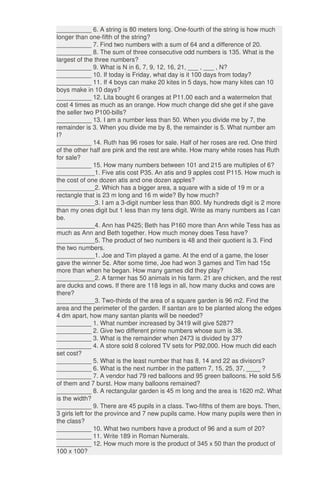 __________ 6. A string is 80 meters long. One-fourth of the string is how much
longer than one-fifth of the string?
__________ 7. Find two numbers with a sum of 64 and a difference of 20.
__________ 8. The sum of three consecutive odd numbers is 135. What is the
largest of the three numbers?
__________ 9. What is N in 6, 7, 9, 12, 16, 21, ___ , ___ , N?
__________ 10. If today is Friday, what day is it 100 days from today?
__________ 11. If 4 boys can make 20 kites in 5 days, how many kites can 10
boys make in 10 days?
__________ 12. Lita bought 6 oranges at P11.00 each and a watermelon that
cost 4 times as much as an orange. How much change did she get if she gave
the seller two P100-bills?
__________ 13. I am a number less than 50. When you divide me by 7, the
remainder is 3. When you divide me by 8, the remainder is 5. What number am
I?
__________ 14. Ruth has 96 roses for sale. Half of her roses are red. One third
of the other half are pink and the rest are white. How many white roses has Ruth
for sale?
__________ 15. How many numbers between 101 and 215 are multiples of 6?
___________1. Five atis cost P35. An atis and 9 apples cost P115. How much is
the cost of one dozen atis and one dozen apples?
___________2. Which has a bigger area, a square with a side of 19 m or a
rectangle that is 23 m long and 16 m wide? By how much?
___________3. I am a 3-digit number less than 800. My hundreds digit is 2 more
than my ones digit but 1 less than my tens digit. Write as many numbers as I can
be.
___________4. Ann has P425; Beth has P160 more than Ann while Tess has as
much as Ann and Beth together. How much money does Tess have?
___________5. The product of two numbers is 48 and their quotient is 3. Find
the two numbers.
___________1. Joe and Tim played a game. At the end of a game, the loser
gave the winner 5¢. After some time, Joe had won 3 games and Tim had 15¢
more than when he began. How many games did they play?
___________2. A farmer has 50 animals in his farm. 21 are chicken, and the rest
are ducks and cows. If there are 118 legs in all, how many ducks and cows are
there?
___________3. Two-thirds of the area of a square garden is 96 m2. Find the
area and the perimeter of the garden. If santan are to be planted along the edges
4 dm apart, how many santan plants will be needed?
__________ 1. What number increased by 3419 will give 5287?
__________ 2. Give two different prime numbers whose sum is 38.
__________ 3. What is the remainder when 2473 is divided by 37?
__________ 4. A store sold 8 colored TV sets for P92,000. How much did each
set cost?
__________ 5. What is the least number that has 8, 14 and 22 as divisors?
__________ 6. What is the next number in the pattern 7, 15, 25, 37, ____ ?
__________ 7. A vendor had 79 red balloons and 95 green balloons. He sold 5/6
of them and 7 burst. How many balloons remained?
__________ 8. A rectangular garden is 45 m long and the area is 1620 m2. What
is the width?
__________ 9. There are 45 pupils in a class. Two-fifths of them are boys. Then,
3 girls left for the province and 7 new pupils came. How many pupils were then in
the class?
__________ 10. What two numbers have a product of 96 and a sum of 20?
__________ 11. Write 189 in Roman Numerals.
__________ 12. How much more is the product of 345 x 50 than the product of
100 x 100?
 