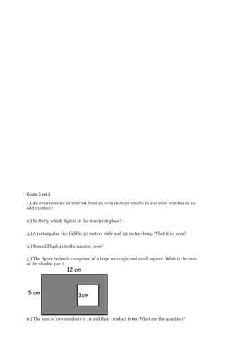 Grade 3 set 5
1.) An even number subtracted from an even number results to and even number or an
odd number?
2.) In 8673, which digit is in the hundreds place?
3.) A rectangular rice field is 30 meters wide and 50 meters long. What is its area?
4.) Round Php8.41 to the nearest peso?
5.) The figure below is composed of a large rectangle and small square. What is the area
of the shaded part?
6.) The sum of two numbers is 19 and their product is 90. What are the numbers?
 