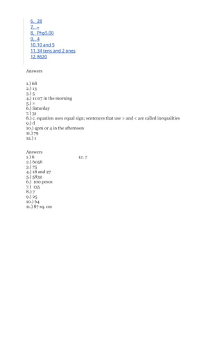 6. 28
7. –
8. Php5.00
9. 4
10.10 and 5
11.34 tens and 2 ones
12.8620
Answers
1.) 68
2.) 13
3.) 5
4.) 11:07 in the morning
5.) >
6.) Saturday
7.) 31
8.) c. equation uses equal sign; sentences that use > and < are called inequalities
9.) d
10.) 4pm or 4 in the afternoon
11.) 79
12.) 1
Answers
1.) 6 12. 7
2.) 6056
3.) 75
4.) 18 and 27
5.) 5832
6.) 100 pesos
7.) 135
8.) 7
9.) 25
10.) 64
11.) 87 sq. cm
 