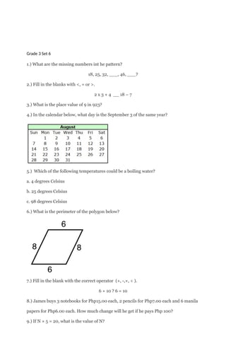 Grade 3 Set 6
1.) What are the missing numbers int he pattern?
18, 25, 32, ___, 46, ___?
2.) Fill in the blanks with <, = or >.
2 x 3 + 4 __ 18 – 7
3.) What is the place value of 9 in 923?
4.) In the calendar below, what day is the September 3 of the same year?
5.) Which of the following temperatures could be a boiling water?
a. 4 degrees Celsius
b. 25 degrees Celsius
c. 98 degrees Celsius
6.) What is the perimeter of the polygon below?
7.) Fill in the blank with the correct operator (+, -,×, ÷ ).
6 + 10 ? 6 = 10
8.) James buys 3 notebooks for Php15.00 each, 2 pencils for Php7.00 each and 6 manila
papers for Php6.00 each. How much change will he get if he pays Php 100?
9.) If N × 5 = 20, what is the value of N?
 