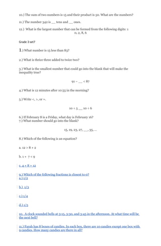 10.) The sum of two numbers is 15 and their product is 50. What are the numbers?
11.) The number 342 is __ tens and __ ones.
12.) What is the largest number that can be formed from the following digits: 1
0, 2, 8, 6
Grade 3 set7
1.) What number is 15 less than 83?
2.) What is thrice three added to twice two?
3.) What is the smallest number that could go into the blank that will make the
inequality true?
91 – __ < 87
4.) What is 12 minutes after 10:55 in the morning?
5.) Write <, >, or =.
10 ÷ 5 __ 10 ÷ 6
6.) If February 8 is a Friday, what day is February 16?
7.) What number should go into the blank?
15, 19, 23, 27, __, 35, …
8.) Which of the following is an equation?
a. 12 > 8 + 2
b. 1 + 7 < 9
c. 4 + 8 = 12
9.) Which of the following fractions is closest to 0?
a.) 1/2
b.) 1/3
c.) 1/4
d.) 1/5
10. A clock sounded bells at 3:15, 3:30, and 3:45 in the afternoon. At what time will be
the next bell?
11.) Farah has 8 boxes of candies. In each box, there are 10 candies except one box with
9 candies. How many candies are there in all?
 