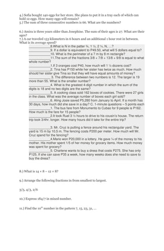 4.) Sofia bought 140 eggs for her store. She plans to put it in a tray each of which can
hold 12 eggs. How many eggs will remain?
5.) The sum of three consecutive numbers is 66. What are the numbers?
6.) Amira is three years older than Josephine. The sum of their ages is 27. What are their
ages?
7.) A car traveled 153 kilometers in 6 hours and an additional 1 hour rest in between.
What is its average speed?
____________8.What is N in the patter ¾, 1 ½, 2 ¼, N, …?
____________9. If a dollar is equivalent to P49.50, what will 5 dollars equal to?
____________10. What is the perimeter of a 7 m by 8 m rectangle?
____________11.The sum of the fractions 3/8 + 7/8 + 13/8 + 9/8 is equal to what
whole number?
____________1.If 3 oranges cost P40, how much will 1 ½ dozens cost?
____________2. Tina has P150 while her sister has twice as much. How much
should her sister give Tina so that they will have equal amounts of money?
____________ 3. The difference between two numbers is 12. The larger is 19
more than 55. What is the smaller number?
____________4. What is the greatest 4-digit number in which the sum of the
digits is 18 and no two digits are the same?
____________5. A cooking class sold 162 boxes of cookies. There were 27 girls
in the class. What was the average number of boxes each girl sold?
____________6. Aling Josie saved P5,280 from January to April. If a month has
30 days, how much did she save in a day? C. 1-minute questions – 5 points each
____________1. The bus fare from Monumento to Cubao for 9 people is P162.
How much is the fare for 15 people?
____________2.It took Ruel 3 ½ hours to drive to his cousin’s house. The return
trip took 3/4hr. longer. How many hours did it take for the entire trip?
____________3. Mr. Cruz is putting a fence around his rectangular yard. The
yard is 15 m by 10.5 m. The fencing costs P200 per meter. How much will Mr.
Cruz spend for the fencing?
____________4.Mario won P20,000 in a lottery. He gave ¼ of the money to his
mother. His mother spent 1/5 of her money for grocery items. How much money
was spent for grocery?
____________5. Charlene wants to buy a dress that costs P275. She has only
P125. If she can save P35 a week, how many weeks does she need to save to
buy the dress?
8.) What is 14 × 8 – 12 × 8?
9.) Arrange the following fractions in from smallest to largest.
3/5, 4/3, 2/6
10.) Express 184/7 in mixed number.
11.) Find the 10th
number in the pattern 7, 15, 23, 31, …
 