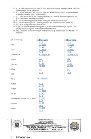 22.5.) In how many ways can you divide a square into equal parts such that each part
has the same shape and size?
23.6.) Carmie and Mika has Php 120 together. Carmie has Php 20 more than Mika.
How much money does Carmie have?
24.7.) Three out of five of the Grade 3 students in Calamba ElementarySchool are
girls. Write this number in fraction.
25.8.) What is the biggest remainder when you divide a number by 8?
26.9.) What is the length of a rectangle whose are is 60 and whose width is 5?
27. 10.) How many fifths are there in 20?
28.11.) If the corner of the white square is in the middle of the large square, then
what part of the square is shaded? Write in fraction.
29.12.) A number is multiplied by 8 and divided by 4. The result is 12. What is the
number?
3 A.Answer Key.
(1) 6
(2) 22
(3) 14 and 11
(4) 992
(5) 9:05
(6) 14
(7) 6
(8) 45
(9) P35
(10) 32
(11) 36
(12) 28 green, 42 red, and 14 white
(13) 100
(14) 21
3.BAnswers
1. 6
2. 3066
3. 49
4. 1600
5. 4
6. Php70.00
7.
8. 7
9. 12
10.100
11.
12.6
3C. Answers:
1. a
2. 85
3. 5
4. 1080
5. 3.7
6. d
7. 600
8. 7
9. 27
10.<
11.180
12.6
3.BAnswers
13.6
14.3066
15.49
16.1600
17.4
18.Php70.00
19.
20.7
21.12
22.100
23.
24.6
 