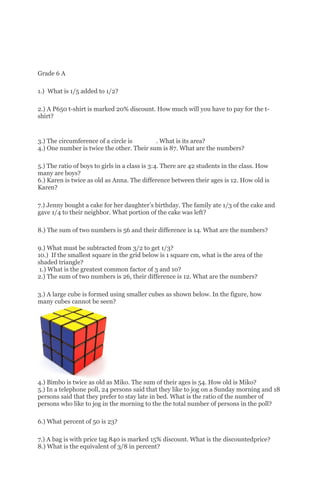 Grade 6 A
1.) What is 1/5 added to 1/2?
2.) A P650 t-shirt is marked 20% discount. How much will you have to pay for the t-
shirt?
3.) The circumference of a circle is . What is its area?
4.) One number is twice the other. Their sum is 87. What are the numbers?
5.) The ratio of boys to girls in a class is 3:4. There are 42 students in the class. How
many are boys?
6.) Karen is twice as old as Anna. The difference between their ages is 12. How old is
Karen?
7.) Jenny bought a cake for her daughter’s birthday. The family ate 1/3 of the cake and
gave 1/4 to their neighbor. What portion of the cake was left?
8.) The sum of two numbers is 56 and their difference is 14. What are the numbers?
9.) What must be subtracted from 3/2 to get 1/3?
10.) If the smallest square in the grid below is 1 square cm, what is the area of the
shaded triangle?
1.) What is the greatest common factor of 3 and 10?
2.) The sum of two numbers is 26, their difference is 12. What are the numbers?
3.) A large cube is formed using smaller cubes as shown below. In the figure, how
many cubes cannot be seen?
4.) Bimbo is twice as old as Miko. The sum of their ages is 54. How old is Miko?
5.) In a telephone poll, 24 persons said that they like to jog on a Sunday morning and 18
persons said that they prefer to stay late in bed. What is the ratio of the number of
persons who like to jog in the morning to the the total number of persons in the poll?
6.) What percent of 50 is 23?
7.) A bag is with price tag 840 is marked 15% discount. What is the discountedprice?
8.) What is the equivalent of 3/8 in percent?
 