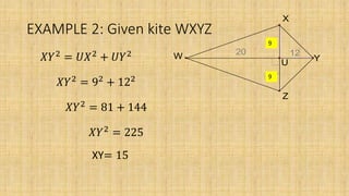 EXAMPLE 2: Given kite WXYZ
20
12
12
12
U
W
Z
Y
X
9
9
𝑋𝑌2
= 𝑈𝑋2
+ 𝑈𝑌2
𝑋𝑌2
= 92
+ 122
𝑋𝑌2
= 81 + 144
𝑋𝑌2
= 225
XY= 15
 