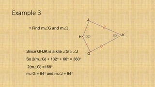 Example 3
• Find mG and mJ.
60132
J
G
H
K
Since GHJK is a kite G  J
So 2(mG) + 132 + 60 = 360
2(mG) =168
mG = 84 and mJ = 84
 