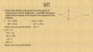 QUIZ
• Given kite BCDA and point P be the point of
intersection of the diagonals , consider the given
information below and answer the question that
follows.
1. 𝐶𝐴 = 20𝑚 2.𝐶𝐴 = 14𝑚
𝐵𝐷 = 24𝑚 𝐵𝐶 = 25𝑚
What is the area of kite BCDA? 𝐵𝑃 =?
3. 𝐶𝑃 = 5
𝐶𝐷 = 13
𝐵𝐶 = 74
𝐶𝐴 =?
𝐵𝐷 =?
What is the area of kite BCDA?
D
C
A
B
 