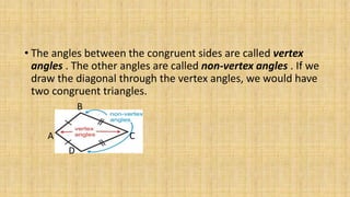 • The angles between the congruent sides are called vertex
angles . The other angles are called non-vertex angles . If we
draw the diagonal through the vertex angles, we would have
two congruent triangles.
B
A C
D
 