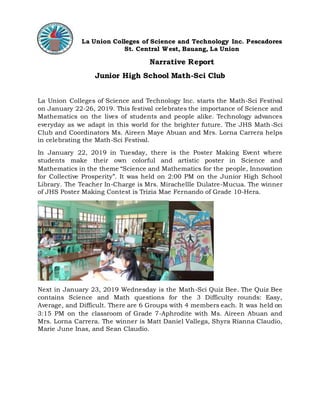 La Union Colleges of Science and Technology Inc. Pescadores
St. Central West, Bauang, La Union
Narrative Report
Junior High School Math-Sci Club
La Union Colleges of Science and Technology Inc. starts the Math-Sci Festival
on January 22-26, 2019. This festival celebrates the importance of Science and
Mathematics on the lives of students and people alike. Technology advances
everyday as we adapt in this world for the brighter future. The JHS Math-Sci
Club and Coordinators Ms. Aireen Maye Abuan and Mrs. Lorna Carrera helps
in celebrating the Math-Sci Festival.
In January 22, 2019 in Tuesday, there is the Poster Making Event where
students make their own colorful and artistic poster in Science and
Mathematics in the theme “Science and Mathematics for the people, Innovation
for Collective Prosperity”. It was held on 2:00 PM on the Junior High School
Library. The Teacher In-Charge is Mrs. Mirachellle Dulatre-Mucua. The winner
of JHS Poster Making Contest is Trizia Mae Fernando of Grade 10-Hera.
Next in January 23, 2019 Wednesday is the Math-Sci Quiz Bee. The Quiz Bee
contains Science and Math questions for the 3 Difficulty rounds: Easy,
Average, and Difficult. There are 6 Groups with 4 members each. It was held on
3:15 PM on the classroom of Grade 7-Aphrodite with Ms. Aireen Abuan and
Mrs. Lorna Carrera. The winner is Matt Daniel Vallega, Shyra Rianna Claudio,
Marie June Inas, and Sean Claudio.
 