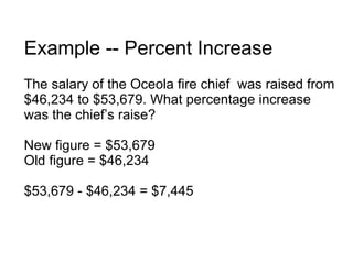 Example -- Percent Increase The salary of the Oceola fire chief  was raised from $46,234 to $53,679. What percentage increase was the chief’s raise? New figure = $53,679 Old figure = $46,234 $53,679 - $46,234 = $7,445 