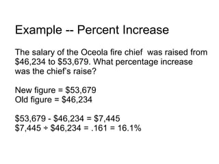 Example -- Percent Increase The salary of the Oceola fire chief  was raised from $46,234 to $53,679. What percentage increase was the chief’s raise? New figure = $53,679 Old figure = $46,234 $53,679 - $46,234 = $7,445 $7,445 ÷ $46,234 = .161 = 16.1% 