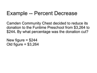 Example -- Percent Decrease Camden Community Chest decided to reduce its donation to the Funtime Preschool from $3,264 to $244 .  By what percentage was the donation cut? New figure = $244 Old figure = $3,264 