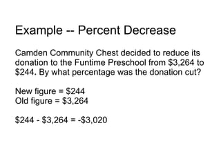 Example -- Percent Decrease Camden Community Chest decided to reduce its donation to the Funtime Preschool from $3,264 to $244 .  By what percentage was the donation cut? New figure = $244 Old figure = $3,264 $244 - $3,264 = -$3,020 