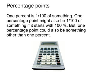 Percentage points One percent is 1/100 of something. One percentage point might also be 1/100 of something if it starts with 100 %. But, one percentage point could also be something other than one percent. 