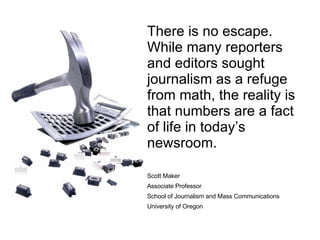 There is no escape. While many reporters and editors sought journalism as a refuge from math, the reality is that numbers are a fact of life in today’s newsroom. Scott Maker Associate Professor School of Journalism and Mass Communications University of Oregon 