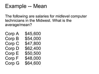 Example -- Mean The following are salaries for midlevel computer technicians in the Midwest. What is the average/mean? Corp A  $45,600 Corp B $54,000 Corp C $47,800 Corp D $62,400 Corp E $50,500 Corp F $48,000 Corp G $64,600 