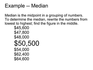 Example -- Median Median is the midpoint in a grouping of numbers. To determine the median, rewrite the numbers from lowest to highest; find the figure in the middle. $45,600 $47,800 $48,000 $50,500 $54,000 $62,400 $64,600 