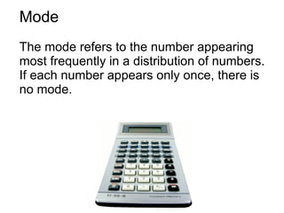 Mode The mode refers to the number appearing most frequently in a distribution of numbers. If each number appears only once, there is no mode.  