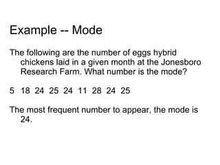 Example -- Mode The following are the number of eggs hybrid chickens laid in a given month at the Jonesboro Research Farm. What number is the mode? 18  24  25  24  11  28  24  25 The most frequent number to appear, the mode is 24. 