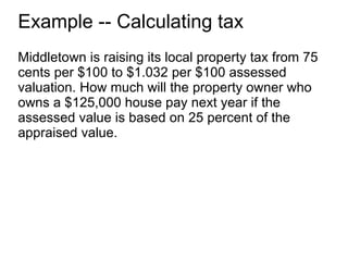 Example -- Calculating tax Middletown is raising its local property tax from 75 cents per $100 to $1.032 per $100 assessed valuation. How much will the property owner who owns a $125,000 house pay next year if the assessed value is based on 25 percent of the appraised value. 