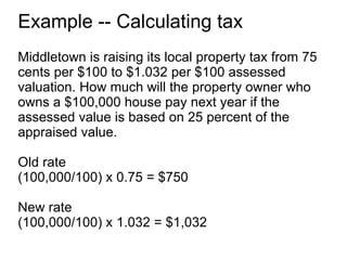 Example -- Calculating tax Middletown is raising its local property tax from 75 cents per $100 to $1.032 per $100 assessed valuation. How much will the property owner who owns a $100,000 house pay next year if the assessed value is based on 25 percent of the appraised value. Old rate (100,000/100) x 0.75 = $750 New rate (100,000/100) x 1.032 = $1,032 