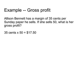 Example -- Gross profit Allison Bennett has a margin of 35 cents per Sunday paper he sells. If she sells 50, what is her gross profit? 35 cents x 50 = $17.50 